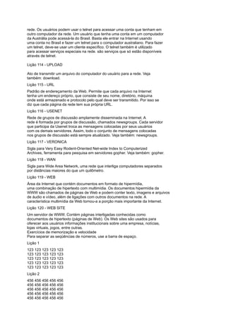 rede. Os usuários podem usar o telnet para acessar uma conta que tenham em
outro computador da rede. Um usuário que tenha uma conta em um computador
da Austrália pode acessá-la do Brasil. Basta ele entrar na Internet usando
uma conta no Brasil e fazer um telnet para o computador australiano. Para fazer
um telnet, deve-se usar um cliente específico. O telnet também é utilizado
para acessar serviços especiais na rede. são serviços que só estão disponíveis
através de telnet.
Lição 114 - UPLOAD
Ato de transmitir um arquivo do computador do usuário para a rede. Veja
também: download.
Lição 115 - URL
Padrão de endereçamento da Web. Permite que cada arquivo na Internet
tenha um endereço próprio, que consiste de seu nome, diretório, máquina
onde está armazenado e protocolo pelo qual deve ser transmitido. Por isso se
diz que cada página da rede tem sua própria URL.
Lição 116 - USENET
Rede de grupos de discussão amplamente disseminada na Internet. A
rede é formada por grupos de discussão, chamados newsgroups. Cada servidor
que participa da Usenet troca as mensagens colocadas por seus usuários
com os demais servidores. Assim, todo o conjunto de mensagens colocadas
nos grupos de discussão está sempre atualizado. Veja também: newsgroups.
Lição 117 - VERONICA
Sigla para Very Easy Rodent-Oriented Net-wide Index to Computerized
Archives, ferramenta para pesquisa em servidores gopher. Veja também: gopher.
Lição 118 - WAN
Sigla para Wide Area Network, uma rede que interliga computadores separados
por distâncias maiores do que um quilômetro.
Lição 119 - WEB
Área da Internet que contém documentos em formato de hipermídia,
uma combinação de hipertexto com multimídia. Os documentos hipermídia da
WWW são chamados de páginas de Web e podem conter texto, imagens e arquivos
de áudio e vídeo, além de ligações com outros documentos na rede. A
característica multimídia da Web tornou-a a porção mais importante da Internet.
Lição 120 - WEB SITE
Um servidor de WWW. Contém páginas interligadas conhecidas como
documentos de hipertexto (páginas de Web). Os Web sites são usados para
oferecer aos usuários informações institucionais sobre uma empresa, notícias,
lojas virtuais, jogos, entre outras.
Exercícios de memorização e velocidade
Para separar as seqüências de números, use a barra de espaço.
Lição 1
123 123 123 123 123
123 123 123 123 123
123 123 123 123 123
123 123 123 123 123
123 123 123 123 123
Lição 2
456 456 456 456 456
456 456 456 456 456
456 456 456 456 456
456 456 456 456 456
456 456 456 456 456
 