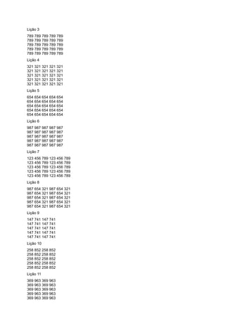 Lição 3
789 789 789 789 789
789 789 789 789 789
789 789 789 789 789
789 789 789 789 789
789 789 789 789 789
Lição 4
321 321 321 321 321
321 321 321 321 321
321 321 321 321 321
321 321 321 321 321
321 321 321 321 321
Lição 5
654 654 654 654 654
654 654 654 654 654
654 654 654 654 654
654 654 654 654 654
654 654 654 654 654
Lição 6
987 987 987 987 987
987 987 987 987 987
987 987 987 987 987
987 987 987 987 987
987 987 987 987 987
Lição 7
123 456 789 123 456 789
123 456 789 123 456 789
123 456 789 123 456 789
123 456 789 123 456 789
123 456 789 123 456 789
Lição 8
987 654 321 987 654 321
987 654 321 987 654 321
987 654 321 987 654 321
987 654 321 987 654 321
987 654 321 987 654 321
Lição 9
147 741 147 741
147 741 147 741
147 741 147 741
147 741 147 741
147 741 147 741
Lição 10
258 852 258 852
258 852 258 852
258 852 258 852
258 852 258 852
258 852 258 852
Lição 11
369 963 369 963
369 963 369 963
369 963 369 963
369 963 369 963
369 963 369 963
 