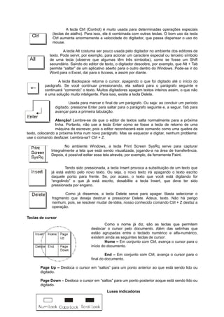 A tecla Ctrl (Control) é muito usada para determinadas operações especiais
(teclas de atalho). Para isso, ela é combinada com outras teclas. O bom uso da tecla
Ctrl aumenta enormemente a velocidade do digitador, que passa dispensar o uso do
mouse.
A tecla Alt costuma ser pouco usada pelo digitador no ambiente dos editores de
texto. Pode servir, por exemplo, para acionar um caractere especial ou terceiro símbolo
de uma tecla (observe que algumas têm três símbolos), como se fosse um Shift
secundário. Saindo do editor de texto, o digitador descobre, por exemplo, que Alt + Tab
permite “saltar” de um aplicativo aberto para o outro dentro do Windows. Pode-se ir do
Word para o Excel, daí para o Access, e assim por diante.
A tecla Backspace retorna o cursor, apagando o que foi digitado até o início do
parágrafo. Se você continuar pressionando, ela saltará para o parágrafo seguinte e
continuará “comendo” o texto. Muitos digitadores apagam textos inteiros assim, o que não
é uma solução muito inteligente. Para isso, existe a tecla Delete.
Usada para marcar o final de um parágrafo. Ou seja: ao concluir um período
digitado, pressione Enter para saltar para o parágrafo seguinte e, a seguir, Tab para
avançar para a primeira tabulação.
Atenção! Lembre-se de que o editor de textos salta normalmente para a próxima
linha. Portanto, não use a tecla Enter como se fosse a tecla de retorno de uma
máquina de escrever, pois o editor reconhecerá este comando como uma quebra de
texto, colocando a próxima linha num novo parágrafo. Mas se esquecer e digitar, nenhum problema:
use o comando desfazer. Lembra-se? Ctrl + Z.
No ambiente Windows, a tecla Print Screen SysRq serve para capturar
Integralmente a tela que está sendo visualizada, jogando-a na área de transferência.
Depois, é possível editar essa tela através, por exemplo, da ferramenta Paint.
Tendo sido pressionada, a tecla Insert provoca a substituição de um texto que
já está estrito pelo novo texto. Ou seja, o novo texto irá apagando o texto escrito
daquele ponto para frente. Se, por acaso, o texto que você está digitando for
“engolindo” o que já está escrito, desabilite a tecla Insert, que deve ter sido
pressionada por engano.
Como já dissemos, a tecla Delete serve para apagar. Basta selecionar o
fragmento que deseja destruir e pressionar Delete. Adeus, texto. Não há perigo
nenhum, pois, se resolver mudar de idéia, nosso conhecido comando Ctrl + Z desfaz a
operação.
Teclas de cursor
Como o nome já diz, são as teclas que permitem
deslocar o cursor pelo documento. Além das setinhas que
estão agrupadas entre o teclado numérico e alfa-numérico,
existem ainda as seguintes teclas de cursor:
Home – Em conjunto com Ctrl, avança o cursor para o
início do documento.
End – Em conjunto com Ctrl, avança o cursor para o
final do documento.
Page Up – Desloca o cursor em “saltos” para um ponto anterior ao que está sendo lido ou
digitado.
Page Down – Desloca o cursor em “saltos” para um ponto posterior aoque está sendo lido ou
digitado.
Luses indicadoras
 