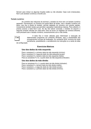 Servem para indicar se algumas funções estão ou não ativadas: Caps Lock (maiúsculas),
Num Lock (teclado numérico) e Scroll Lock.
Teclado numérico
Ao contrário das máquinas de escrever, o teclado do micro tem um teclado numérico
separado. Permanecem os números da quarta fileira de teclas, mas o teclado numérico em
bloco, que fica à direita do teclado, permite digitação de números com grande rapidez,
incorporando também teclas que permitem operações matemáticas básicas. Para utilizá-lo, é
preciso acionar a tecla Num Lock. Se ela não estiver acionada, o teclado irá assumir o
segundo símbolo indicado em cada tecla. Para se tornar um digitador de números eficiente,
você precisará usar o teclado numérico, exclusivamente com a mão direita.
A tecla Esc é muito utilizada para interromper a execução de
determinados programas em ambiente Windows, sem a necessidade dos
procedimentos normais de finalização. Em ambiente DOS, funciona de modo
semelhante, possibilitando o cancelamento de instruções ou a saída de telas
de configuração.
Exercícios Básicos
Uso dos dedos da mão esquerda:
Para o caractere A, o primeiro dedo da mão esquerda (mínimo).
Para o caractere S, o segundo dedo da mão esquerda (anular).
Para o caractere D, o terceiro dedo da mão esquerda (médio).
Para os caracteres F e G, o quarto dedo da mão esquerda (indicador).
Uso dos dedos da mão direita:
Para os caracteres H e J, o quarto dedo da mão direita (indicador).
Para o caractere K, o terceiro dedo da mão direita (médio).
Para o caractere L, o segundo dedo da mão direita (anular).
Para o caractere Ç, o primeiro dedo da mão direita (mínimo).
 