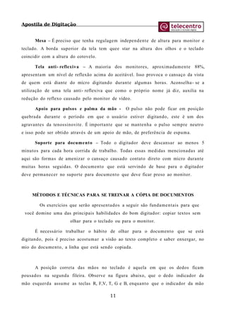 Apostila de Digitação
Mesa – É preciso que tenha regulagem independente de altura para monitor e
teclado. A borda superior da tela tem quee star na altura dos olhos e o teclado
coincidir com a altura do cotovelo.
Tela anti- reflexiva – A maioria dos monitores, aproximadamente 88%,
apresentam um nível de reflexão acima do aceitável. Isso provoca o cansaço da vista
de quem está diante do micro digitando durante algumas horas. Aconselha- se a
utilização de uma tela anti- reflexiva que como o próprio nome já diz, auxilia na
redução do reflexo causado pelo monitor de vídeo.
Apoio para pulsos e palma da mão - O pulso não pode ficar em posição
quebrada durante o período em que o usuário estiver digitando, este é um dos
agravantes da tenossinovite. É importante que se mantenha o pulso sempre neutro
e isso pode ser obtido através de um apoio de mão, de preferência de espuma.
Suporte para documento – Todo o digitador deve descansar ao menos 5
minutos para cada hora corrida de trabalho. Todas essas medidas mencionadas até
aqui são formas de amenizar o cansaço causado contato direto com micro durante
muitas horas seguidas. O documento que está servindo de base para o digitador
deve permanecer no suporte para documento que deve ficar preso ao monitor.
MÉTODOS E TÉCNICAS PARA SE TREINAR A CÓPIA DE DOCUMENTOS
Os exercícios que serão apresentados a seguir são fundamentais para que
você domine uma das principais habilidades do bom digitador: copiar textos sem
olhar para o teclado ou para o monitor.
É necessário trabalhar o hábito de olhar para o documento que se está
digitando, pois é preciso acostumar a visão ao texto completo e saber enxergar, no
mio do documento, a linha que está sendo copiada.
A posição correta das mãos no teclado é aquela em que os dedos ficam
pousados na segunda fileira. Observe na figura abaixo, que o dedo indicador da
mão esquerda assume as teclas R, F,V, T, G e B, enquanto que o indicador da mão
11
 