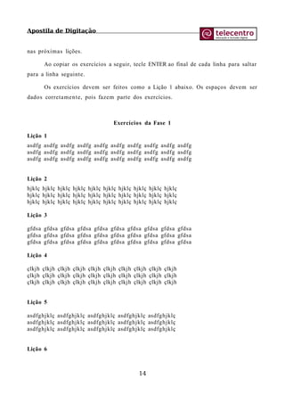 Apostila de Digitação
nas próximas lições.
Ao copiar os exercícios a seguir, tecle ENTER ao final de cada linha para saltar
para a linha seguinte.
Os exercícios devem ser feitos como a Lição 1 abaixo. Os espaços devem ser
dados corretamente, pois fazem parte dos exercícios.
Exercícios da Fase 1
Lição 1
asdfg asdfg asdfg asdfg asdfg asdfg asdfg asdfg asdfg asdfg
asdfg asdfg asdfg asdfg asdfg asdfg asdfg asdfg asdfg asdfg
asdfg asdfg asdfg asdfg asdfg asdfg asdfg asdfg asdfg asdfg
Lição 2
hjklç hjklç hjklç hjklç hjklç hjklç hjklç hjklç hjklç hjklç
hjklç hjklç hjklç hjklç hjklç hjklç hjklç hjklç hjklç hjklç
hjklç hjklç hjklç hjklç hjklç hjklç hjklç hjklç hjklç hjklç
Lição 3
gfdsa gfdsa gfdsa gfdsa gfdsa gfdsa gfdsa gfdsa gfdsa gfdsa
gfdsa gfdsa gfdsa gfdsa gfdsa gfdsa gfdsa gfdsa gfdsa gfdsa
gfdsa gfdsa gfdsa gfdsa gfdsa gfdsa gfdsa gfdsa gfdsa gfdsa
Lição 4
çlkjh çlkjh çlkjh çlkjh çlkjh çlkjh çlkjh çlkjh çlkjh çlkjh
çlkjh çlkjh çlkjh çlkjh çlkjh çlkjh çlkjh çlkjh çlkjh çlkjh
çlkjh çlkjh çlkjh çlkjh çlkjh çlkjh çlkjh çlkjh çlkjh çlkjh
Lição 5
asdfghjklç asdfghjklç asdfghjklç asdfghjklç asdfghjklç
asdfghjklç asdfghjklç asdfghjklç asdfghjklç asdfghjklç
asdfghjklç asdfghjklç asdfghjklç asdfghjklç asdfghjklç
Lição 6
14
 