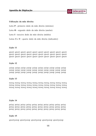 Apostila de Digitação
Utilização da mão direita:
Letra P – primeiro dedo da mão direita (mínimo)
Letra O – segundo dedo da mão direita (anular)
Letra I – terceiro dedo da mão direita (médio)
Letras U e Y – quarto dedo da mão direita (indicador)
Lição 11
qwert qwert qwert qwert qwert qwert qwert qwert qwert qwert
qwert qwert qwert qwert qwert qwert qwert qwert qwert qwert
qwert qwert qwert qwert qwert qwert qwert qwert qwert qwert
Lição 12
yuiop yuiop yuiop yuiop yuiop yuiop yuiop yuiop yuiop yuiop
yuiop yuiop yuiop yuiop yuiop yuiop yuiop yuiop yuiop yuiop
yuiop yuiop yuiop yuiop yuiop yuiop yuiop yuiop yuiop yuiop
Lição 13
trewq trewq trewq trewq trewq trewq trewq trewq trewq trewq
trewq trewq trewq trewq trewq trewq trewq trewq trewq trewq
trewq trewq trewq trewq trewq trewq trewq trewq trewq trewq
Lição 14
poiuy poiuy poiuy poiuy poiuy poiuy poiuy poiuy poiuy poiuy
poiuy poiuy poiuy poiuy poiuy poiuy poiuy poiuy poiuy poiuy
poiuy poiuy poiuy poiuy poiuy poiuy poiuy poiuy poiuy poiuy
Lição 15
qwertyuiop qwertyuiop qwertyuiop qwertyuiop qwertyuiop
16
 