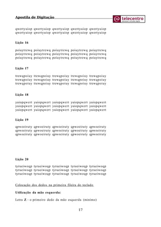 Apostila de Digitação
qwertyuiop qwertyuiop qwertyuiop qwertyuiop qwertyuiop
qwertyuiop qwertyuiop qwertyuiop qwertyuiop qwertyuiop
Lição 16
poiuytrewq poiuytrewq poiuytrewq poiuytrewq poiuytrewq
poiuytrewq poiuytrewq poiuytrewq poiuytrewq poiuytrewq
poiuytrewq poiuytrewq poiuytrewq poiuytrewq poiuytrewq
Lição 17
trewqpoiuy trewqpoiuy trewqpoiuy trewqpoiuy trewqpoiuy
trewqpoiuy trewqpoiuy trewqpoiuy trewqpoiuy trewqpoiuy
trewqpoiuy trewqpoiuy trewqpoiuy trewqpoiuy trewqpoiuy
Lição 18
yuiopqwert yuiopqwert yuiopqwert yuiopqwert yuiopqwert
yuiopqwert yuiopqwert yuiopqwert yuiopqwert yuiopqwert
yuiopqwert yuiopqwert yuiopqwert yuiopqwert yuiopqwert
Lição 19
qpwoeiruty qpwoeiruty qpwoeiruty qpwoeiruty qpwoeiruty
qpwoeiruty qpwoeiruty qpwoeiruty qpwoeiruty qpwoeiruty
qpwoeiruty qpwoeiruty qpwoeiruty qpwoeiruty qpwoeiruty
Lição 20
tyrueiwoqp tyrueiwoqp tyrueiwoqp tyrueiwoqp tyrueiwoqp
tyrueiwoqp tyrueiwoqp tyrueiwoqp tyrueiwoqp tyrueiwoqp
tyrueiwoqp tyrueiwoqp tyrueiwoqp tyrueiwoqp tyrueiwoqp
Colocação dos dedos na primeira fileira do teclado
Utilização da mão esquerda:
Letra Z – o primeiro dedo da mão esquerda (minímo)
17
 