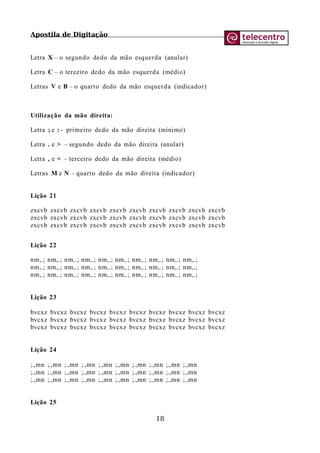 Apostila de Digitação
Letra X – o segundo dedo da mão esquerda (anular)
Letra C – o terceiro dedo da mão esquerda (médio)
Letras V e B – o quarto dedo da mão esquerda (indicador)
Utilização da mão direita:
Letra ; e : - primeiro dedo da mão direita (mínimo)
Letra . e > – segundo dedo da mão direita (anular)
Letra , e < – terceiro dedo da mão direita (médio)
Letras M e N – quarto dedo da mão direita (indicador)
Lição 21
zxcvb zxcvb zxcvb zxcvb zxcvb zxcvb zxcvb zxcvb zxcvb zxcvb
zxcvb zxcvb zxcvb zxcvb zxcvb zxcvb zxcvb zxcvb zxcvb zxcvb
zxcvb zxcvb zxcvb zxcvb zxcvb zxcvb zxcvb zxcvb zxcvb zxcvb
Lição 22
nm,.; nm,.; nm,.; nm,.; nm,.; nm,.; nm,.; nm,.; nm,.; nm,.;
nm,.; nm,.; nm,.; nm,.; nm,.; nm,.; nm,.; nm,.; nm,.; nm,.;
nm,.; nm,.; nm,.; nm,.; nm,.; nm,.; nm,.; nm,.; nm,.; nm,.;
Lição 23
bvcxz bvcxz bvcxz bvcxz bvcxz bvcxz bvcxz bvcxz bvcxz bvcxz
bvcxz bvcxz bvcxz bvcxz bvcxz bvcxz bvcxz bvcxz bvcxz bvcxz
bvcxz bvcxz bvcxz bvcxz bvcxz bvcxz bvcxz bvcxz bvcxz bvcxz
Lição 24
;.,mn ;.,mn ;.,mn ;.,mn ;.,mn ;.,mn ;.,mn ;.,mn ;.,mn ;.,mn
;.,mn ;.,mn ;.,mn ;.,mn ;.,mn ;.,mn ;.,mn ;.,mn ;.,mn ;.,mn
;.,mn ;.,mn ;.,mn ;.,mn ;.,mn ;.,mn ;.,mn ;.,mn ;.,mn ;.,mn
Lição 25
18
 