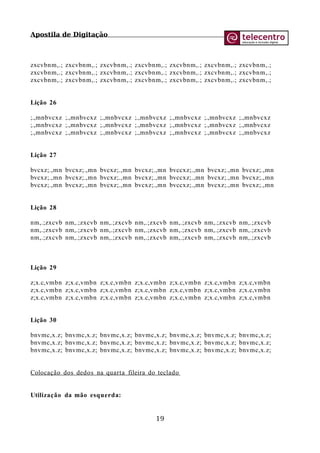 Apostila de Digitação
zxcvbnm,.; zxcvbnm,.; zxcvbnm,.; zxcvbnm,.; zxcvbnm,.; zxcvbnm,.; zxcvbnm,.;
zxcvbnm,.; zxcvbnm,.; zxcvbnm,.; zxcvbnm,.; zxcvbnm,.; zxcvbnm,.; zxcvbnm,.;
zxcvbnm,.; zxcvbnm,.; zxcvbnm,.; zxcvbnm,.; zxcvbnm,.; zxcvbnm,.; zxcvbnm,.;
Lição 26
;.,mnbvcxz ;.,mnbvcxz ;.,mnbvcxz ;.,mnbvcxz ;.,mnbvcxz ;.,mnbvcxz ;.,mnbvcxz
;.,mnbvcxz ;.,mnbvcxz ;.,mnbvcxz ;.,mnbvcxz ;.,mnbvcxz ;.,mnbvcxz ;.,mnbvcxz
;.,mnbvcxz ;.,mnbvcxz ;.,mnbvcxz ;.,mnbvcxz ;.,mnbvcxz ;.,mnbvcxz ;.,mnbvcxz
Lição 27
bvcxz;.,mn bvcxz;.,mn bvcxz;.,mn bvcxz;.,mn bvccxz;.,mn bvcxz;.,mn bvcxz;.,mn
bvcxz;.,mn bvcxz;.,mn bvcxz;.,mn bvcxz;.,mn bvccxz;.,mn bvcxz;.,mn bvcxz;.,mn
bvcxz;.,mn bvcxz;.,mn bvcxz;.,mn bvcxz;.,mn bvccxz;.,mn bvcxz;.,mn bvcxz;.,mn
Lição 28
nm,.;zxcvb nm,.;zxcvb nm,.;zxcvb nm,.;zxcvb nm,.;zxcvb nm,.;zxcvb nm,.;zxcvb
nm,.;zxcvb nm,.;zxcvb nm,.;zxcvb nm,.;zxcvb nm,.;zxcvb nm,.;zxcvb nm,.;zxcvb
nm,.;zxcvb nm,.;zxcvb nm,.;zxcvb nm,.;zxcvb nm,.;zxcvb nm,.;zxcvb nm,.;zxcvb
Lição 29
z;x.c,vmbn z;x.c,vmbn z;x.c,vmbn z;x.c,vmbn z;x.c,vmbn z;x.c,vmbn z;x.c,vmbn
z;x.c,vmbn z;x.c,vmbn z;x.c,vmbn z;x.c,vmbn z;x.c,vmbn z;x.c,vmbn z;x.c,vmbn
z;x.c,vmbn z;x.c,vmbn z;x.c,vmbn z;x.c,vmbn z;x.c,vmbn z;x.c,vmbn z;x.c,vmbn
Lição 30
bnvmc,x.z; bnvmc,x.z; bnvmc,x.z; bnvmc,x.z; bnvmc,x.z; bnvmc,x.z; bnvmc,x.z;
bnvmc,x.z; bnvmc,x.z; bnvmc,x.z; bnvmc,x.z; bnvmc,x.z; bnvmc,x.z; bnvmc,x.z;
bnvmc,x.z; bnvmc,x.z; bnvmc,x.z; bnvmc,x.z; bnvmc,x.z; bnvmc,x.z; bnvmc,x.z;
Colocação dos dedos na quarta fileira do teclado
Utilização da mão esquerda:
19
 