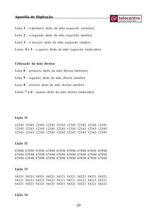 Apostila de Digitação
Letra 1 – o primeiro dedo da mão esquerda (minímo)
Letra 2 – o segundo dedo da mão esquerda (anular)
Letra 3 – o terceiro dedo da mão esquerda (médio)
Letras 4 e 5 – o quarto dedo da mão esquerda (indicador)
Utilização da mão direita:
Letra 0 - primeiro dedo da mão direita (mínimo)
Letra 9 – segundo dedo da mão direita (anular)
Letra 8 – terceiro dedo da mão direita (médio)
Letras 7 e 6 – quarto dedo da mão direita (indicador)
Lição 31
12345 12345 12345 12345 12345 12345 12345 12345 12345
12345 12345 12345 12345 12345 12345 12345 12345 12345
12345 12345 12345 12345 12345 12345 12345 12345 12345
Lição 32
67890 67890 67890 67890 67890 67890 67890 67890 67890
67890 67890 67890 67890 67890 67890 67890 67890 67890
67890 67890 67890 67890 67890 67890 67890 67890 67890
Lição 33
54321 54321 54321 54321 54321 54321 54321 54321 54321
54321 54321 54321 54321 54321 54321 54321 54321 54321
54321 54321 54321 54321 54321 54321 54321 54321 54321
Lição 34
20
 