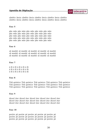 Apostila de Digitação
câmbio ânsia câmbio ânsia câmbio ânsia câmbio ânsia câmbio
câmbio ânsia câmbio ânsia câmbio ânsia câmbio ânsia câmbio
Fase 5
pão mão pão mão pão mão pão mão pão mão
pão mão pão mão pão mão pão mão pão mão
pão mão pão mão pão mão pão mão pão mão
pão mão pão mão pão mão pão mão pão mão
pão mão pão mão pão mão pão mão pão mão
Fase 6
sã manhã sã manhã sã manhã sã manhã sã manhã
sã manhã sã manhã sã manhã sã manhã sã manhã
sã manhã sã manhã sã manhã sã manhã sã manhã
Fase 7
à fé à fé à fé à fé à fé
à fé à fé à fé à fé à fé
à fé à fé à fé à fé à fé
Fase 8
Titã químico Titã químico Titã químico Titã químico Titã químico
Titã químico Titã químico Titã químico Titã químico Titã químico
Titã químico Titã químico Titã químico Titã químico Titã químico
Fase 9
álcool éter álcool éter álcool éter álcool éter álcool éter
álcool éter álcool éter álcool éter álcool éter álcool éter
álcool éter álcool éter álcool éter álcool éter álcool éter
Fase 10
porém pé porém pé porém pé porém pé porém pé
porém pé porém pé porém pé porém pé porém pé
porém pé porém pé porém pé porém pé porém pé
26
 
