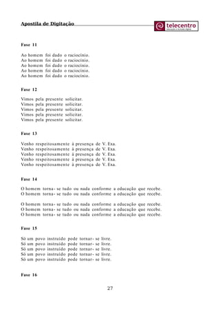 Apostila de Digitação
Fase 11
Ao homem foi dado o raciocínio.
Ao homem foi dado o raciocínio.
Ao homem foi dado o raciocínio.
Ao homem foi dado o raciocínio.
Ao homem foi dado o raciocínio.
Fase 12
Vimos pela presente solicitar.
Vimos pela presente solicitar.
Vimos pela presente solicitar.
Vimos pela presente solicitar.
Vimos pela presente solicitar.
Fase 13
Venho respeitosamente à presença de V. Exa.
Venho respeitosamente à presença de V. Exa.
Venho respeitosamente à presença de V. Exa.
Venho respeitosamente à presença de V. Exa.
Venho respeitosamente à presença de V. Exa.
Fase 14
O homem torna- se tudo ou nada conforme a educação que recebe.
O homem torna- se tudo ou nada conforme a educação que recebe.
O homem torna- se tudo ou nada conforme a educação que recebe.
O homem torna- se tudo ou nada conforme a educação que recebe.
O homem torna- se tudo ou nada conforme a educação que recebe.
Fase 15
Só um povo instruído pode tornar- se livre.
Só um povo instruído pode tornar- se livre.
Só um povo instruído pode tornar- se livre.
Só um povo instruído pode tornar- se livre.
Só um povo instruído pode tornar- se livre.
Fase 16
27
 