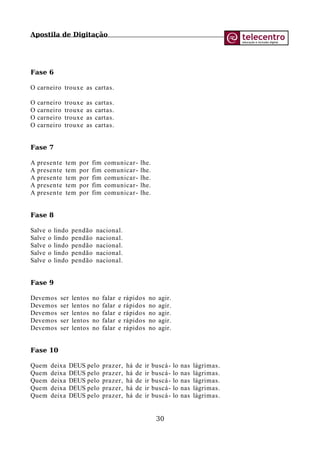 Apostila de Digitação
Fase 6
O carneiro trouxe as cartas.
O carneiro trouxe as cartas.
O carneiro trouxe as cartas.
O carneiro trouxe as cartas.
O carneiro trouxe as cartas.
Fase 7
A presente tem por fim comunicar- lhe.
A presente tem por fim comunicar- lhe.
A presente tem por fim comunicar- lhe.
A presente tem por fim comunicar- lhe.
A presente tem por fim comunicar- lhe.
Fase 8
Salve o lindo pendão nacional.
Salve o lindo pendão nacional.
Salve o lindo pendão nacional.
Salve o lindo pendão nacional.
Salve o lindo pendão nacional.
Fase 9
Devemos ser lentos no falar e rápidos no agir.
Devemos ser lentos no falar e rápidos no agir.
Devemos ser lentos no falar e rápidos no agir.
Devemos ser lentos no falar e rápidos no agir.
Devemos ser lentos no falar e rápidos no agir.
Fase 10
Quem deixa DEUS pelo prazer, há de ir buscá- lo nas lágrimas.
Quem deixa DEUS pelo prazer, há de ir buscá- lo nas lágrimas.
Quem deixa DEUS pelo prazer, há de ir buscá- lo nas lágrimas.
Quem deixa DEUS pelo prazer, há de ir buscá- lo nas lágrimas.
Quem deixa DEUS pelo prazer, há de ir buscá- lo nas lágrimas.
30
 