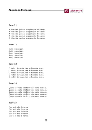 Apostila de Digitação
Fase 11
A primeira glória é a reparação dos erros.
A primeira glória é a reparação dos erros.
A primeira glória é a reparação dos erros.
A primeira glória é a reparação dos erros.
A primeira glória é a reparação dos erros.
Fase 12
Sinto comunicar.
Sinto comunicar.
Sinto comunicar.
Sinto comunicar.
Sinto comunicar.
Fase 13
O poder, às vezes, faz os homens maus.
O poder, às vezes, faz os homens maus.
O poder, às vezes, faz os homens maus.
O poder, às vezes, faz os homens maus.
O poder, às vezes, faz os homens maus.
Fase 14
Quem não sabe obedecer não sabe mandar.
Quem não sabe obedecer não sabe mandar.
Quem não sabe obedecer não sabe mandar.
Quem não sabe obedecer não sabe mandar.
Quem não sabe obedecer não sabe mandar.
Fase 15
Esta vida não é eterna.
Esta vida não é eterna.
Esta vida não é eterna.
Esta vida não é eterna.
Esta vida não é eterna.
31
 