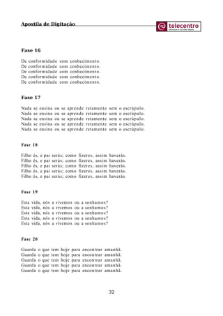 Apostila de Digitação
Fase 16
De conformidade com conhecimento.
De conformidade com conhecimento.
De conformidade com conhecimento.
De conformidade com conhecimento.
De conformidade com conhecimento.
Fase 17
Nada se ensina ou se aprende retamente sem o escrúpulo.
Nada se ensina ou se aprende retamente sem o escrúpulo.
Nada se ensina ou se aprende retamente sem o escrúpulo.
Nada se ensina ou se aprende retamente sem o escrúpulo.
Nada se ensina ou se aprende retamente sem o escrúpulo.
Fase 18
Filho és, e pai serás; como fizeres, assim haverás.
Filho és, e pai serás; como fizeres, assim haverás.
Filho és, e pai serás; como fizeres, assim haverás.
Filho és, e pai serás; como fizeres, assim haverás.
Filho és, e pai serás; como fizeres, assim haverás.
Fase 19
Esta vida, nós a vivemos ou a sonhamos?
Esta vida, nós a vivemos ou a sonhamos?
Esta vida, nós a vivemos ou a sonhamos?
Esta vida, nós a vivemos ou a sonhamos?
Esta vida, nós a vivemos ou a sonhamos?
Fase 20
Guarda o que tem hoje para encontrar amanhã.
Guarda o que tem hoje para encontrar amanhã.
Guarda o que tem hoje para encontrar amanhã.
Guarda o que tem hoje para encontrar amanhã.
Guarda o que tem hoje para encontrar amanhã.
32
 