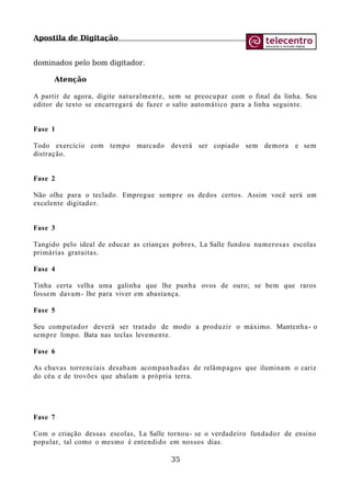 Apostila de Digitação
dominados pelo bom digitador.
Atenção
A partir de agora, digite naturalmente, sem se preocupar com o final da linha. Seu
editor de texto se encarregará de fazer o salto automático para a linha seguinte.
Fase 1
Todo exercício com tempo marcado deverá ser copiado sem demora e sem
distração.
Fase 2
Não olhe para o teclado. Empregue sempre os dedos certos. Assim você será um
excelente digitador.
Fase 3
Tangido pelo ideal de educar as crianças pobres, La Salle fundou numerosas escolas
primárias gratuitas.
Fase 4
Tinha certa velha uma galinha que lhe punha ovos de ouro; se bem que raros
fossem davam- lhe para viver em abastança.
Fase 5
Seu computador deverá ser tratado de modo a produzir o máximo. Mantenha- o
sempre limpo. Bata nas teclas levemente.
Fase 6
As chuvas torrenciais desabam acompanhadas de relâmpagos que iluminam o cariz
do céu e de trovões que abalam a própria terra.
Fase 7
Com o criação dessas escolas, La Salle tornou- se o verdadeiro fundador de ensino
popular, tal como o mesmo é entendido em nossos dias.
35
 
