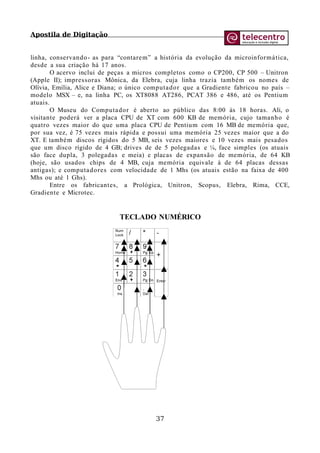 Apostila de Digitação
linha, conservando- as para “contarem” a história da evolução da microinformática,
desde a sua criação há 17 anos.
O acervo inclui de peças a micros completos como o CP200, CP 500 – Unitron
(Apple II); impressoras Mônica, da Elebra, cuja linha trazia também os nomes de
Olívia, Emília, Alice e Diana; o único computador que a Gradiente fabricou no país –
modelo MSX – e, na linha PC, os XT8088 AT286, PCAT 386 e 486, até os Pentium
atuais.
O Museu do Computador é aberto ao público das 8:00 às 18 horas. Ali, o
visitante poderá ver a placa CPU de XT com 600 KB de memória, cujo tamanho é
quatro vezes maior do que uma placa CPU de Pentium com 16 MB de memória que,
por sua vez, é 75 vezes mais rápida e possui uma memória 25 vezes maior que a do
XT. E também discos rígidos do 5 MB, seis vezes maiores e 10 vezes mais pesados
que um disco rígido de 4 GB; drives de de 5 polegadas e ¼, face simples (os atuais
são face dupla, 3 polegadas e meia) e placas de expansão de memória, de 64 KB
(hoje, são usados chips de 4 MB, cuja memória equivale à de 64 placas dessas
antigas); e computadores com velocidade de 1 Mhs (os atuais estão na faixa de 400
Mhs ou até 1 Ghs).
Entre os fabricantes, a Prológica, Unitron, Scopus, Elebra, Rima, CCE,
Gradiente e Microtec.
TECLADO NUMÉRICO
37
 