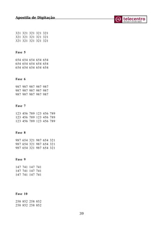 Apostila de Digitação
321 321 321 321 321
321 321 321 321 321
321 321 321 321 321
Fase 5
654 654 654 654 654
654 654 654 654 654
654 654 654 654 654
Fase 6
987 987 987 987 987
987 987 987 987 987
987 987 987 987 987
Fase 7
123 456 789 123 456 789
123 456 789 123 456 789
123 456 789 123 456 789
Fase 8
987 654 321 987 654 321
987 654 321 987 654 321
987 654 321 987 654 321
Fase 9
147 741 147 741
147 741 147 741
147 741 147 741
Fase 10
258 852 258 852
258 852 258 852
39
 