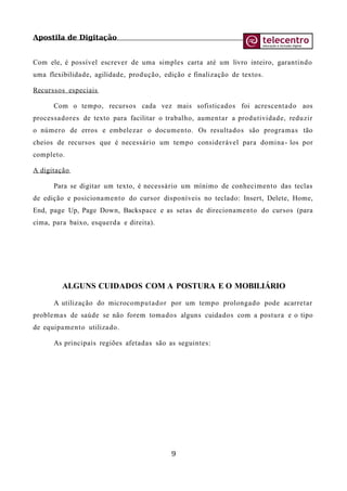 Apostila de Digitação
Com ele, é possível escrever de uma simples carta até um livro inteiro, garantindo
uma flexibilidade, agilidade, produção, edição e finalização de textos.
Recurssos especiais
Com o tempo, recursos cada vez mais sofisticados foi acrescentado aos
processadores de texto para facilitar o trabalho, aumentar a produtividade, reduzir
o número de erros e embelezar o documento. Os resultados são programas tão
cheios de recursos que é necessário um tempo considerável para domina- los por
completo.
A digitação
Para se digitar um texto, é necessário um mínimo de conhecimento das teclas
de edição e posicionamento do cursor disponíveis no teclado: Insert, Delete, Home,
End, page Up, Page Down, Backspace e as setas de direcionamento do cursos (para
cima, para baixo, esquerda e direita).
ALGUNS CUIDADOS COM A POSTURA E O MOBILIÁRIO
A utilização do microcomputador por um tempo prolongado pode acarretar
problemas de saúde se não forem tomados alguns cuidados com a postura e o tipo
de equipamento utilizado.
As principais regiões afetadas são as seguintes:
9
 