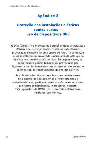 128
Instalações Elétricas Residenciais
Apêndice 2
Proteção das instalações elétricas
contra surtos –
uso de dispositivos DPS
O DPS (Dispositivo Protetor de Surtos) protege a instalação
elétrica e seus componentes contra as sobretensões
provocadas diretamente pela queda de raios na edificação
ou na instalação ou provocadas indiretamente pela queda
de raios nas proximidades do local. Em alguns casos, as
sobretensões podem também ser provocadas por
ligamentos ou desligamentos que acontecem nas redes de
distribuição da concessionária de energia elétrica.
As sobretensões são responsáveis, em muitos casos,
pela queima de equipamentos eletroeletrônicos e
eletrodomésticos, particularmente aqueles mais sensíveis,
tais como computadores, impressoras, scaners,
TVs, aparelhos de DVDs, fax, secretárias eletrônicas,
telefones sem fio, etc.
1630 IER 14X21 ok 20.12.2006 17:58 Page 128
 