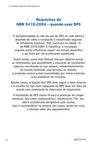 132
Instalações Elétricas Residenciais
Requisitos da
NBR 5410:2004 - quando usar DPS
A obrigatoriedade ou não do uso de DPS na rede elétrica
depende de como a instalação é classificada segundo
as influências externas “AQ” previstas na tabela 15
da NBR 5410:2004. E classificar a instalação
segundo estas influências requer um estudo específico
a ser feito por um profissional qualificado.
Assim sendo, como este Manual tem por objetivo prover
as informações que possibilitem a execução de instalações
seguras, recomenda-se que sempre, independentemente
do estudo realizado, seja provida, no mínimo,
a proteção contra surtos transmitidas por linhas externas
e/ou manobras de circuitos.
Nestes casos, a ligação dos DPS deve seguir o item anterior
e a escolha do tipo mais adequado do DPS deve ser feita de
acordo com orientação do fabricante do dispositivo.
A instalação de DPS classe III para a proteção de cargas
sensíveis, tais como computadores, impressoras, TVs, etc.,
não é considerada obrigatória pela norma,
mas é recomendável na maioria dos casos, tendo em vista
o elevado valor dos equipamentos.
1630 IER 14X21 ok 20.12.2006 17:58 Page 132
 