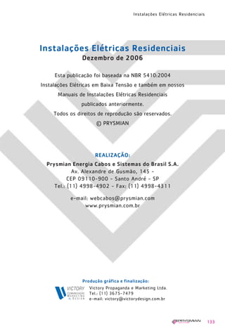 Instalações Elétricas Residenciais
133
REALIZAÇÃO:
Prysmian Energia Cabos e Sistemas do Brasil S.A.
Av. Alexandre de Gusmão, 145 -
CEP 09110-900 - Santo André - SP
Tel.: (11) 4998-4902 - Fax: (11) 4998-4311
e-mail: webcabos@prysmian.com
www.prysmian.com.br
Victory Propaganda e Marketing Ltda.
Tel.: (11) 3675-7479
e-mail: victory@victorydesign.com.br
Produção gráfica e finalização:
Esta publicação foi baseada na NBR 5410:2004
Instalações Elétricas em Baixa Tensão e também em nossos
Manuais de Instalações Elétricas Residenciais
publicados anteriormente.
Todos os direitos de reprodução são reservados.
© PRYSMIAN
Instalações Elétricas Residenciais
Dezembro de 2006
1630 IER 14X21 ok 20.12.2006 17:58 Page 133
 