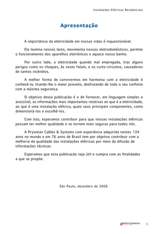 Instalações Elétricas Residenciais
5
Apresentação
A importância da eletricidade em nossas vidas é inquestionável.
Ela ilumina nossos lares, movimenta nossos eletrodomésticos, permite
o funcionamento dos aparelhos eletrônicos e aquece nosso banho.
Por outro lado, a eletricidade quando mal empregada, traz alguns
perigos como os choques, às vezes fatais, e os curto-circuitos, causadores
de tantos incêndios.
A melhor forma de convivermos em harmonia com a eletricidade é
conhecê-la, tirando-lhe o maior proveito, desfrutando de todo o seu conforto
com a máxima segurança.
O objetivo desta publicação é o de fornecer, em linguagem simples e
acessível, as informações mais importantes relativas ao que é a eletricidade,
ao que é uma instalação elétrica, quais seus principais componentes, como
dimensioná-los e escolhê-los.
Com isto, esperamos contribuir para que nossas instalações elétricas
possam ter melhor qualidade e se tornem mais seguras para todos nós.
A Prysmian Cables & Systems com experiência adquirida nestes 134
anos no mundo e em 76 anos de Brasil tem por objetivo contribuir com a
melhoria da qualidade das instalações elétricas por meio da difusão de
informações técnicas.
Esperamos que esta publicação seja útil e cumpra com as finalidades
a que se propõe.
São Paulo, dezembro de 2006
1630 IER 14X21 ok 20.12.2006 17:55 Page 5
 