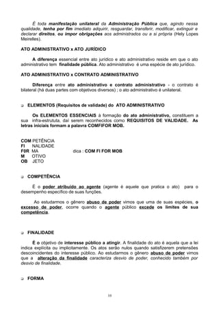 É toda manifestação unilateral da Administração Pública que, agindo nessa
qualidade, tenha por fim imediato adquirir, resguardar, transferir, modificar, extinguir e
declarar direitos, ou impor obrigações aos administrados ou a si própria (Hely Lopes
Meirelles).
ATO ADMINISTRATIVO x ATO JURÍDICO
A diferença essencial entre ato jurídico e ato administrativo reside em que o ato
administrativo tem finalidade pública. Ato administrativo é uma espécie de ato jurídico.
ATO ADMINISTRATIVO x CONTRATO ADMINISTRATIVO
Diferença entre ato administrativo e contrato administrativo - o contrato é
bilateral (há duas partes com objetivos diversos) ; o ato administrativo é unilateral.
 ELEMENTOS (Requisitos de validade) do ATO ADMINISTRATIVO
Os ELEMENTOS ESSENCIAIS à formação do ato administrativo, constituem a
sua infra-estrututa, daí serem reconhecidos como REQUISITOS DE VALIDADE. As
letras iniciais formam a palavra COMFIFOR MOB.
COM PETÊNCIA
FI NALIDADE
F0R MA dica : COM FI FOR MOB
M OTIVO
OB JETO
 COMPETÊNCIA
É o poder atribuído ao agente (agente é aquele que pratica o ato) para o
desempenho específico de suas funções.
Ao estudarmos o gênero abuso de poder vimos que uma de suas espécies, o
excesso de poder, ocorre quando o agente público excede os limites de sua
competência.
 FINALIDADE
É o objetivo de interesse público a atingir. A finalidade do ato é aquela que a lei
indica explícita ou implicitamente. Os atos serão nulos quando satisfizerem pretensões
descoincidentes do interesse público. Ao estudarmos o gênero abuso de poder vimos
que a alteração da finalidade caracteriza desvio de poder, conhecido também por
desvio de finalidade.
 FORMA
10
 