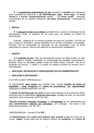 É o revestimento exteriorizador do ato. Enquanto a vontade dos particulares
pode manifestar-se livremente, a da Administração exige forma legal. A forma
normal é a escrita. Excepcionalmente existem : (1) forma verbal : instruções
momentâneas de um superior hierárquico; (2) sinais convencionais : sinalização de
trânsito.
 MOTIVO
É a situação de fato ou de direito que determina ou autoriza a realização do ato
administrativo. Pode vir expresso em lei como pode ser deixado ao critério do
administrador.
Exemplo : dispensa de um servidor ocupante de cargo em comissão. A CF/88, diz
que o cargo em comissão é aquele declarado em lei de livre nomeação e exoneração.
Portanto, não há necessidade de motivação do ato exoneratório, mas, se forem
externados os motivos, o ato só será válido se os motivos forem verdaadeiros.
 OBJETO
É o conteúdo do ato. Todo ato administrativo produz um efeito jurídico, ou seja,
tem por objeto a criação, modificação ou comprovação de situações concernentes a
pessoas, coisas ou atividades sujeitas à ação do Poder Público. Exemplo : No ato de
demissão do servidor o objeto é a quebra da relação funcional do servidor com a
Administração.
 ANULAÇÃO, REVOGAÇÃO E CONVALIDAÇÃO DO ATO ADMINISTRATIVO
 ANULAÇÃO E REVOGAÇÃO
A lei 9.784, de 29.01.1999 dispõe que :
"A Administração deve anular seus próprios atos, quando eivados de vícios de
legalidade, e pode revogá-los por motivo de conveniência ou oportunidade,
respeitados os direitos adquiridos" (art. 53).
"O direito da Administração de anular os atos administrativos de que decorram efeitos
favoráveis para os destinatários decai em cinco anos, contados da data em que foram
praticados, salvo comprovada má-fé" (art. 54)
"Quando importem anulação, revogação ou convalidação de ato administrativo os
atos administrativos deverão ser motivados, com indicação dos fatos e dos
fundamentos jurídicos " (art. 50, VIII,).
JURISPRUDÊNCIA : Súmula 473 do STF :
“ A Administração pode anular seus próprios atos, quando eivados de vícios que os
tornem ilegais, porque deles não se originam direitos; ou revogá-los, por motivo de
11
 