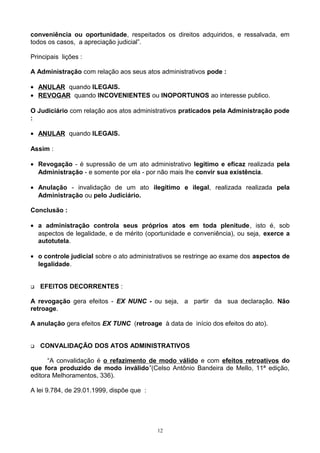 conveniência ou oportunidade, respeitados os direitos adquiridos, e ressalvada, em
todos os casos, a apreciação judicial”.
Principais lições :
A Administração com relação aos seus atos administrativos pode :
• ANULAR quando ILEGAIS.
• REVOGAR quando INCOVENIENTES ou INOPORTUNOS ao interesse publico.
O Judiciário com relação aos atos administrativos praticados pela Administração pode
:
• ANULAR quando ILEGAIS.
Assim :
• Revogação - é supressão de um ato administrativo legítimo e eficaz realizada pela
Administração - e somente por ela - por não mais lhe convir sua existência.
• Anulação - invalidação de um ato ilegítimo e ilegal, realizada realizada pela
Administração ou pelo Judiciário.
Conclusão :
• a administração controla seus próprios atos em toda plenitude, isto é, sob
aspectos de legalidade, e de mérito (oportunidade e conveniência), ou seja, exerce a
autotutela.
• o controle judicial sobre o ato administrativos se restringe ao exame dos aspectos de
legalidade.
 EFEITOS DECORRENTES :
A revogação gera efeitos - EX NUNC - ou seja, a partir da sua declaração. Não
retroage.
A anulação gera efeitos EX TUNC (retroage à data de início dos efeitos do ato).
 CONVALIDAÇÃO DOS ATOS ADMINISTRATIVOS
“A convalidação é o refazimento de modo válido e com efeitos retroativos do
que fora produzido de modo inválido”(Celso Antônio Bandeira de Mello, 11ª edição,
editora Melhoramentos, 336).
A lei 9.784, de 29.01.1999, dispõe que :
12
 