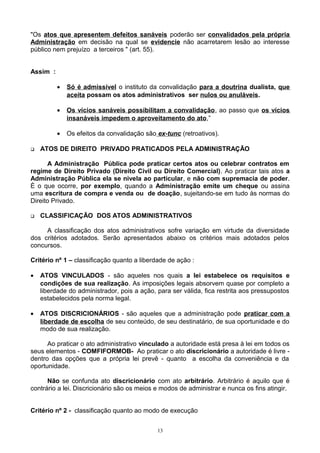 "Os atos que apresentem defeitos sanáveis poderão ser convalidados pela própria
Administração em decisão na qual se evidencie não acarretarem lesão ao interesse
público nem prejuízo a terceiros " (art. 55).
Assim :
• Só é admissível o instituto da convalidação para a doutrina dualista, que
aceita possam os atos administrativos ser nulos ou anuláveis.
• Os vícios sanáveis possibilitam a convalidação, ao passo que os vícios
insanáveis impedem o aproveitamento do ato,”
• Os efeitos da convalidação são ex-tunc (retroativos).
 ATOS DE DIREITO PRIVADO PRATICADOS PELA ADMINISTRAÇÃO
A Administração Pública pode praticar certos atos ou celebrar contratos em
regime de Direito Privado (Direito Civil ou Direito Comercial). Ao praticar tais atos a
Administração Pública ela se nivela ao particular, e não com supremacia de poder.
È o que ocorre, por exemplo, quando a Administração emite um cheque ou assina
uma escritura de compra e venda ou de doação, sujeitando-se em tudo às normas do
Direito Privado.
 CLASSIFICAÇÃO DOS ATOS ADMINISTRATIVOS
A classificação dos atos administrativos sofre variação em virtude da diversidade
dos critérios adotados. Serão apresentados abaixo os critérios mais adotados pelos
concursos.
Critério nº 1 – classificação quanto a liberdade de ação :
• ATOS VINCULADOS - são aqueles nos quais a lei estabelece os requisitos e
condições de sua realização. As imposições legais absorvem quase por completo a
liberdade do administrador, pois a ação, para ser válida, fica restrita aos pressupostos
estabelecidos pela norma legal.
• ATOS DISCRICIONÁRIOS - são aqueles que a administração pode praticar com a
liberdade de escolha de seu conteúdo, de seu destinatário, de sua oportunidade e do
modo de sua realização.
Ao praticar o ato administrativo vinculado a autoridade está presa à lei em todos os
seus elementos - COMFIFORMOB- Ao praticar o ato discricionário a autoridade é livre -
dentro das opções que a própria lei prevê - quanto a escolha da conveniência e da
oportunidade.
Não se confunda ato discricionário com ato arbitrário. Arbitrário é aquilo que é
contrário a lei. Discricionário são os meios e modos de administrar e nunca os fins atingir.
Critério nº 2 - classificação quanto ao modo de execução
13
 