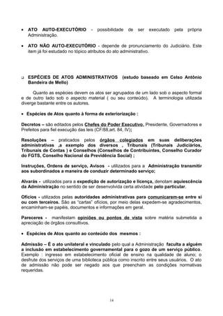• ATO AUTO-EXECUTÓRIO - possibilidade de ser executado pela própria
Administração.
• ATO NÃO AUTO-EXECUTÓRIO - depende de pronunciamento do Judiciário. Este
item já foi estudado no tópico atributos do ato administrativo.
 ESPÉCIES DE ATOS ADMINISTRATIVOS (estudo baseado em Celso Antônio
Bandeira de Mello)
Quanto as espécies devem os atos ser agrupados de um lado sob o aspecto formal
e de outro lado sob o aspecto material ( ou seu conteúdo). A terminologia utilizada
diverge bastante entre os autores.
• Espécies de Atos quanto à forma de exteriorização :
Decretos – são editados pelos Chefes do Poder Executivo, Presidente, Governadores e
Prefeitos para fiel execução das leis (CF/88,art. 84, IV);
Resoluções – praticados pelos órgãos colegiados em suas deliberações
administrativas ,a exemplo dos diversos , Tribunais (Tribunais Judiciários,
Tribunais de Contas ) e Conselhos (Conselhos de Contribuintes, Conselho Curador
do FGTS, Conselho Nacional da Previdência Social) ;
Instruções, Ordens de serviço, Avisos - utilizados para a Administração transmitir
aos subordinados a maneira de conduzir determinado serviço;
Alvarás - utilizados para a expedição de autorização e licença, denotam aquiescência
da Administração no sentido de ser desenvolvida certa atividade pelo particular.
Ofícios - utilizados pelas autoridades administrativas para comunicarem-se entre si
ou com terceiros. São as “cartas” ofícios, por meio delas expedem-se agradecimentos,
encaminham-se papéis, documentos e informações em geral.
Pareceres - manifestam opiniões ou pontos de vista sobre matéria submetida a
apreciação de órgãos consultivos.
• Espécies de Atos quanto ao conteúdo dos mesmos :
Admissão – É o ato unilateral e vinculado pelo qual a Administração faculta a alguém
a inclusão em estabelecimento governamental para o gozo de um serviço público.
Exemplo : ingresso em estabelecimento oficial de ensino na qualidade de aluno; o
desfrute dos serviços de uma biblioteca pública como inscrito entre seus usuários. O ato
de admissão não pode ser negado aos que preencham as condições normativas
requeridas.
14
 