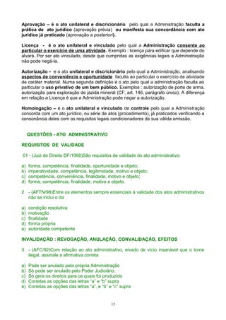 Aprovação – é o ato unilateral e discricionário pelo qual a Administração faculta a
prática de ato jurídico (aprovação prévia) ou manifesta sua concordância com ato
jurídico já praticado (aprovação a posteriori).
Licença - é o ato unilateral e vinculado pelo qual a Administração consente ao
particular o exercício de uma atividade. Exemplo : licença para edificar que depende do
alvará. Por ser ato vinculado, desde que cumpridas as exigências legais a Administração
não pode negá-la.
Autorização - e o ato unilateral e discricionário pelo qual a Administração, analisando
aspectos de conveniência e oportunidade faculta ao particular o exercício de atividade
de caráter material. Numa segunda definição é o ato pelo qual a administração faculta ao
particular o uso privativo de um bem público. Exemplos : autorização de porte de arma,
autorização para exploração de jazida mineral (CF, art. 146, parágrafo único). A diferença
em relação a Licença é que a Administração pode negar a autorização.
Homologação – é o ato unilateral e vinculado de controle pelo qual a Administração
concorda com um ato jurídico, ou série de atos (procedimento), já praticados verificando a
consonância deles com os requisitos legais condicionadores de sua válida emissão.
QUESTÕES - ATO ADMINISTRATIVO
REQUISITOS DE VALIDADE
01 - (Juiz de Direito DF/1998)São requisitos de validade do ato administrativo:
a) forma, competência, finalidade, oportunidade e objeto;
b) imperatividade, competência, legitimidade, motivo e objeto;
c) competência, conveniência, finalidade, motivo e objeto;
d) forma, competência, finalidade, motivo e objeto.
2 - (AFTN/98)Entre os elementos sempre essenciais à validade dos atos administrativos
não se inclui o da
a) condição resolutiva
b) motivação
c) finalidade
d) forma própria
e) autoridade competente
INVALIDAÇÃO : REVOGAÇÃO, ANULAÇÃO, CONVALIDAÇÃO, EFEITOS
3 - (AFC/92)Com relação ao ato administrativo, eivado de vício insanável que o torne
ilegal, assinale a afirmativa correta
a) Pode ser anulado pela própria Administração
b) Só pode ser anulado pelo Poder Judiciário.
c) Só gera os direitos para os quais foi produzido
d) Corretas as opções das letras “a” e “b” supra
e) Corretas as opções das letras “a”, e “b” e “c” supra
15
 