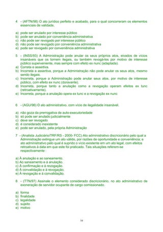4 - (AFTN/98) O ato jurídico perfeito e acabado, para o qual concorreram os elementos
essenciais de validade,
a) pode ser anulado por interesse público
b) pode ser anulado por conveniência administrativa
c) não pode ser revogado por interesse público
d) não pode ser revogado por conveniência administrativa
e) pode ser revogado por conveniência administrativa
5 - (INSS/93) A Administração pode anular os seus próprios atos, eivados de vícios
insanáveis que os tornem ilegais, ou também revogá-los por motivo de interesse
público superveniente, mas sempre com efeito ex nunc (adaptada).
a) Correta e assertiva.
b) Incorreta a assertiva, porque a Administração não pode anular os seus atos, mesmo
sendo ilegais.
c) Incorreta, porque a Administração pode anular seus atos, por motivo de interesse
público, com efeito ex nunc (doravante).
d) Incorreta, porque tanto a anulação como a revogação operam efeitos ex tunc
(retroativamente).
e) Incorreta, porque a anulação opera ex tunc e a revogação ex nunc
6 - (AGU/96) O ato administrativo, com vício de ilegalidade insanável.
a) não goza da prerrogativa de auto-executoriedade
b) só pode ser anulado judicialmente
c) deve ser revogado
d) é considerado inexistente
e) pode ser anulado, pela própria Administração
7 - (Analista Judiciário/TRF/RS - 2000- FCC) Ato administrativo discricionário pelo qual a
Administração extingue um ato válido, por razões de oportunidade e conveniência; e
ato administrativo pelo qual é suprido o vício existente em um ato legal, com efeitos
retroativos à data em que este foi praticado. Tais situações referem-se
respectivamente :
a) À anulação e ao saneamento.
b) Ao saneamento e à anulação.
c) À confirmação e à revogação.
d) À convalidação e à revogação.
e) À revogação e à convalidação.
8 - (TTN/97) Assinale o elemento considerado discricionário, no ato administrativo de
exoneração de servidor ocupante de cargo comissionado.
a) forma
b) finalidade
c) legalidade
d) sujeito
e) motivo
16
 