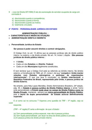 9 - (Juiz de Direito DF/1999) O ato de exoneração de servidor ocupante de cargo em
comissão é
a) discricionário quanto à competência;
b) discricionário quanto à forma;
c) discricionário quanto ao motivo;
d) totalmente vinculado.
4º PONTO : PERSONALIDADE JURÍDICA DO ESTADO
ADMINISTRAÇÃO PÚBLICA :
• CARACTERÍSTICAS E MODO DE ATUAÇÃO
• ADMINISTRAÇÃO DIRETA E INDIRETA
 Personalidade Jurídica do Estado
Ser pessoa é poder assumir direitos e contrair obrigações.
O Código Civil, no art. 13 afirma que as pessoas jurídicas são de direito público
interno, ou externo, e de direito privado. No art. 14, inciso I, dispõe : São pessoas
jurídicas de direito público interno :
• A União;
• Cada um dos Estados e o Distrito Federal;
• Cada um dos Municípios legalmente constituídos.
É bom lembrar que o Código Civil está se referindo ao âmbito interno. No âmbito
externo, a Constituição de 1988, art. 21, inciso I, diz que “compete à União manter
relações com Estados estrangeiros e participar de organizações
internacionais”. O que nos leva à conclusão, no âmbito internacional, a
República Federativa do Brasil, representado pela União, é pessoa jurídica de
Direito Externo.
No entanto, para Hely Lopes Meirelles, Direito Administrativo Brasileiro, 24ª edição,
pág. 55, o Estado é pessoa jurídica de Direito Público Interno e ainda “como
ente personalizado, o Estado pode atuar no campo do Direito Público como no
Direito Privado, mantendo sempre sua única personalidade de Direito Público,
pois a teoria da dupla personalidade do Estado acha-se definitivamente
superada.”
E aí como cai no concurso ? Vejamos uma questão do TRF – 4ª região, veja se
você
responde.
(TRF – 4º região) É certa a afirmação de que o Estado :
(a) Tem personalidade jurídica especial, mas não é pessoa jurídica.
(b) Tem dupla personalidade por atuar na área de direto público e privado
(c) É pessoa jurídica de direito privado interno
17
 