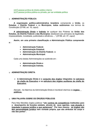 (d) É pessoa jurídica de direito público interno
(e) É pessoa jurídica pública ou privada, por ser entidade política
 ADMINISTRAÇÃO PÚBLICA
A organização político-administrativa brasileira compreende a União, os
Estados, o Distrito Federal e os Municípios, todos autônomos nos termos da
Constituição (CF/88, art. 18, caput).
A administração Direta e Indireta de qualquer dos Poderes da União dos
Estados, do Distrito Federal e dos Municípios obedecerá aos princípios da legalidade,
impessoalidade, moralidade, publicidade e eficiência.....”.(CF/88, art. 37, caput)
Assim, em uma primeira classificação a Administração Pública compreende
a :
• Administração Federal;
• Administração Estadual,
• Administração do Distrito Federal; e
• Administração Municipal.
Cada uma destas Administrações se subdivide em :
• Administração Direta e
• Administração Indireta.
 ADMINISTRAÇÃO DIRETA
• A Administração Direta é o conjunto dos órgãos integrados na estrutura
da chefia do Executivo e na estrutura dos órgãos auxiliares da chefia do
Executivo.
Atenção : Ao falarmos da Administração Direta é inevitável citarmos os órgãos
públicos.
 UMA PALAVRA SOBRE OS ÓRGÃOS PÚBLICOS
Para Hely Meirelles órgãos públicos “são centros de competência instituídos para
o desempenho de funções estatais, através de seus agentes, cuja atuação é
imputada à pessoa jurídica a que pertencem”. Por isso mesmo, os órgãos não
têm personalidade jurídica nem vontade própria, que são atributos do corpo e
não das partes".
18
 