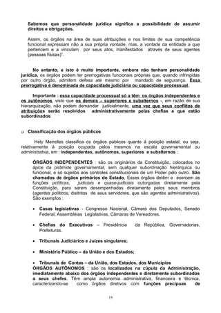 Sabemos que personalidade jurídica significa a possibilidade de assumir
direitos e obrigações.
Assim, os órgãos na área de suas atribuições e nos limites de sua competência
funcional expressam não a sua própria vontade, mas, a vontade da entidade a que
pertencem e a vinculam por seus atos, manifestados através de seus agentes
(pessoas físicas)”.
No entanto, e isto é muito importante, embora não tenham personalidade
jurídica, os órgãos podem ter prerrogativas funcionais próprias que, quando infringidas
por outro órgão, admitem defesa até mesmo por mandado de segurança. Essa
prerrogativa é denominada de capacidade judiciária ou capacidade processual.
Importante : essa capacidade processual só a têm os órgãos independentes e
os autônomos, visto que os demais – superiores e subalternos -, em razão de sua
hierarquização, não podem demandar judicialmente, uma vez que seus conflitos de
atribuições serão resolvidos administrativamente pelas chefias a que estão
subordinados
 Classificação dos órgãos públicos
Hely Meirelles classifica os órgãos públicos quanto á posição estatal, ou seja,
relativamente á posição ocupada pelos mesmos na escala governamental ou
administrativa, em : independentes, autônomos, superiores e subalternos :
ÓRGÃOS INDEPENDENTES : são os originários da Constituição, colocados no
ápice da pirâmide governamental, sem qualquer subordinação hierárquica ou
funcional, e só sujeitos aos controles constitucionais de um Poder pelo outro. São
chamados de órgãos primários do Estado. Esses órgãos detêm e exercem as
funções políticas, judiciais e quase-judiciais outorgadas diretamente pela
Constituição, para serem desempenhadas diretamente pelos seus membros
(agentes políticos, distintos de seus servidores, que são agentes administrativos).
São exemplos :
• Casas legislativas - Congresso Nacional, Câmara dos Deputados, Senado
Federal, Assembléias Legislativas, Câmaras de Vereadores.
• Chefias do Executivos – Presidência da República, Governadorias,
Prefeituras.
• Tribunais Judiciários e Juízes singulares;
• Ministério Público – da União e dos Estados;
• Tribunais de Contas – da União, dos Estados, dos Municípios
ÓRGÃOS AUTÕNOMOS : são os localizados na cúpula da Administração,
imediatamente abaixo dos órgãos independentes e diretamente subordinados
a seus chefes. Têm ampla autonomia administrativa, financeira e técnica,
caracterizando-se como órgãos diretivos com funções precípuas de
19
 
