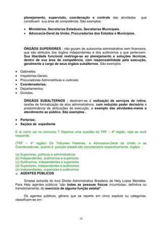 planejamento, supervisão, coordenação e controle das atividades que
constituem sua área de competência. São exemplos :
• Ministérios, Secretarias Estaduais, Secretarias Municipais.
• Advocacia-Geral da União, Procuradorias dos Estados e Municípios.
ÓRGÃOS SUPERIORES : não gozam de autonomia administrativa nem financeira,
que são atributos dos órgãos independentes e dos autônomos a que pertencem.
Sua liberdade funcional restringe-se ao planejamento e soluções técnicas,
dentro de sua área de competência, com responsabilidade pela execução,
geralmente a cargo de seus órgãos subalternos. São exemplos
• Gabinetes;
• Inspetorias-Gerais;
• Procuradorias Administrtivas e Judiciais;
• Coordenadorias;
• Departamentos;
• Divisões.
ÓRGÃOS SUBALTERNOS : destinam-se á realização de serviços de rotina,
tarefas de formalização de atos administrativos, com reduzido poder decisório e
predominância de atribuições de execução, a exemplo das atividades-meios e
atendimento ao público. São exemplos .
• Portarias;
• Seções de expediente
E aí como cai no concurso ? Vejamos uma questão do TRF – 4ª região, veja se você
responde.
(TRF – 4º região) Os Tribunais Federais, a Advocacia-Geral da União e as
Coordenadorias, quanto à posição estatal são considerados respectivamente, órgãos :
(a) Superiores, políticos e administrativos
(b) Independentes, autônomos e superiores
(c) Autônomos, independentes e superiores
(d) Superiores, independentes e autônomos
(e) Independentes, superiores e autônomos
 AGENTES PÚBLICOS
Síntese extraída do livro Direito Administrativo Brasileiro de Hely Lopes Meirelles.
Para Hely agentes públicos “são todas as pessoas físicas incumbidas, definitiva ou
transitoriamente, do exercício de alguma função estatal”.
Os agentes públicos, gênero que se reparte em cinco espécie ou categorias,
classificam-se em :
20
 