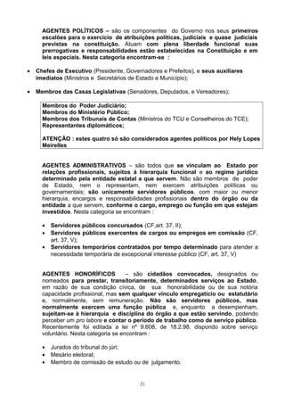 AGENTES POLÍTICOS – são os componentes do Governo nos seus primeiros
escalões para o exercício de atribuições políticas, judiciais e quase judiciais
previstas na constituição. Atuam com plena liberdade funcional suas
prerrogativas e responsabilidades estão estabelecidas na Constituição e em
leis especiais. Nesta categoria encontram-se :
• Chefes de Executivo (Presidente, Governadores e Prefeitos), e seus auxiliares
imediatos (Ministros e Secretários de Estado e Município);
• Membros das Casas Legislativas (Senadores, Deputados, e Vereadores);
Membros do Poder Judiciário;
Membros do Ministério Público;
Membros dos Tribunais de Contas (Ministros do TCU e Conselheiros do TCE);
Representantes diplomáticos;
ATENÇÃO : estes quatro só são considerados agentes políticos por Hely Lopes
Meirelles
AGENTES ADMINISTRATIVOS – são todos que se vinculam ao Estado por
relações profissionais, sujeitos à hierarquia funcional e ao regime jurídico
determinado pela entidade estatal a que servem. Não são membros de poder
de Estado, nem o representam, nem exercem atribuições políticas ou
governamentais; são unicamente servidores públicos, com maior ou menor
hierarquia, encargos e responsabilidades profissionais dentro do órgão ou da
entidade a que servem, conforme o cargo, emprego ou função em que estejam
investidos. Nesta categoria se encontram :
• Servidores públicos concursados (CF,art. 37, II);
• Servidores públicos exercentes de cargos ou empregos em comissão (CF,
art. 37, V);
• Servidores temporários contratados por tempo determinado para atender a
necessidade temporária de excepcional interesse público (CF, art. 37, V)
AGENTES HONORÍFICOS – são cidadãos convocados, designados ou
nomeados para prestar, transitoriamente, determinados serviços ao Estado,
em razão de sua condição cívica, de sua honorabilidade ou de sua notória
capacidade profissional, mas sem qualquer vínculo empregatício ou estatutário
e, normalmente, sem remuneração. Não são servidores públicos, mas
normalmente exercem uma função pública e, enquanto a desempenham,
sujeitam-se à hierarquia e disciplina do órgão a que estão servindo, podendo
perceber um pro labore e contar o período de trabalho como de serviço público.
Recentemente foi editada a lei nº 9.608, de 18.2.98. dispondo sobre serviço
voluntário. Nesta categoria se encontram :
• Jurados do tribunal do júri;
• Mesário eleitoral;
• Membro de comissão de estudo ou de julgamento.
21
 