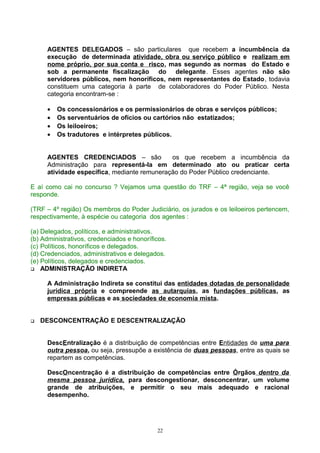 AGENTES DELEGADOS – são particulares que recebem a incumbência da
execução de determinada atividade, obra ou serviço público e realizam em
nome próprio, por sua conta e risco, mas segundo as normas do Estado e
sob a permanente fiscalização do delegante. Esses agentes não são
servidores públicos, nem honoríficos, nem representantes do Estado, todavia
constituem uma categoria à parte de colaboradores do Poder Público. Nesta
categoria encontram-se :
• Os concessionários e os permissionários de obras e serviços públicos;
• Os serventuários de ofícios ou cartórios não estatizados;
• Os leiloeiros;
• Os tradutores e intérpretes públicos.
AGENTES CREDENCIADOS – são os que recebem a incumbência da
Administração para representá-la em determinado ato ou praticar certa
atividade específica, mediante remuneração do Poder Público credenciante.
E aí como cai no concurso ? Vejamos uma questão do TRF – 4ª região, veja se você
responde.
(TRF – 4º região) Os membros do Poder Judiciário, os jurados e os leiloeiros pertencem,
respectivamente, à espécie ou categoria dos agentes :
(a) Delegados, políticos, e administrativos.
(b) Administrativos, credenciados e honoríficos.
(c) Políticos, honoríficos e delegados.
(d) Credenciados, administrativos e delegados.
(e) Políticos, delegados e credenciados.
 ADMINISTRAÇÃO INDIRETA
A Administração Indireta se constitui das entidades dotadas de personalidade
jurídica própria e compreende as autarquias, as fundações públicas, as
empresas públicas e as sociedades de economia mista.
 DESCONCENTRAÇÃO E DESCENTRALIZAÇÃO
DescEntralização é a distribuição de competências entre Entidades de uma para
outra pessoa, ou seja, pressupõe a existência de duas pessoas, entre as quais se
repartem as competências.
DescOncentração é a distribuição de competências entre Órgãos dentro da
mesma pessoa jurídica, para descongestionar, desconcentrar, um volume
grande de atribuições, e permitir o seu mais adequado e racional
desempenho.
22
 
