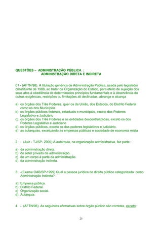 QUESTÕES – ADMINISTRAÇÃO PÚBLICA :
ADMINISTRAÇÃO DIRETA E INDIRETA
01 - (AFTN/98). A titulação genérica de Administração Pública, usada pelo legislador
constituinte de 1988, ao tratar da Organização do Estado, para efeito de sujeição dos
seus atos à obediência de determinados princípios fundamentais e à observância de
outras exigências, restrições ou limitações ali declinadas, abrange e alcança
a) os órgãos dos Três Poderes, quer os da União, dos Estados, do Distrito Federal
como os dos Municípios
b) os órgãos públicos federais, estaduais e municipais, exceto dos Poderes
Legislativo e Judiciário
c) os órgãos dos Três Poderes e as entidades descentralizadas, exceto os dos
Poderes Legislativo e Judiciário
d) os órgãos públicos, exceto os dos poderes legislativos e judiciário.
e) as autarquias, excetuando as empresas públicas e sociedade de economia mista
2 - (Juiz - TJ/SP- 2000) A autarquia, na organização administrativa, faz parte :
a) da administração direta.
b) do setor privado da administração.
c) de um corpo à parte da administração.
d) da administração indireta.
3 -(Exame OAB/SP-1999) Qual a pessoa jurídica de direito público categorizada como
Administração Indireta?
a) Empresa pública.
b) Distrito Federal.
c) Organização social.
d) Autarquia.
4 - (AFTN/96). As seguintes afirmativas sobre órgão público são corretas, exceto:
25
 