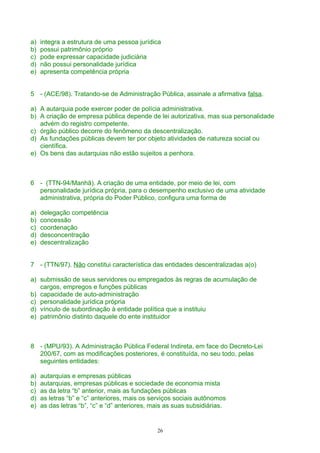 a) integra a estrutura de uma pessoa jurídica
b) possui patrimônio próprio
c) pode expressar capacidade judiciária
d) não possui personalidade jurídica
e) apresenta competência própria
5 - (ACE/98). Tratando-se de Administração Pública, assinale a afirmativa falsa.
a) A autarquia pode exercer poder de polícia administrativa.
b) A criação de empresa pública depende de lei autorizativa, mas sua personalidade
advém do registro competente.
c) órgão público decorre do fenômeno da descentralização.
d) As fundações públicas devem ter por objeto atividades de natureza social ou
científica.
e) Os bens das autarquias não estão sujeitos a penhora.
6 - (TTN-94/Manhã). A criação de uma entidade, por meio de lei, com
personalidade jurídica própria, para o desempenho exclusivo de uma atividade
administrativa, própria do Poder Público, configura uma forma de
a) delegação competência
b) concessão
c) coordenação
d) desconcentração
e) descentralização
7 - (TTN/97). Não constitui característica das entidades descentralizadas a(o)
a) submissão de seus servidores ou empregados às regras de acumulação de
cargos, empregos e funções públicas
b) capacidade de auto-administração
c) personalidade jurídica própria
d) vínculo de subordinação à entidade política que a instituiu
e) patrimônio distinto daquele do ente instituidor
8 - (MPU/93). A Administração Pública Federal Indireta, em face do Decreto-Lei
200/67, com as modificações posteriores, é constituída, no seu todo, pelas
seguintes entidades:
a) autarquias e empresas públicas
b) autarquias, empresas públicas e sociedade de economia mista
c) as da letra “b” anterior, mais as fundações públicas
d) as letras “b” e “c” anteriores, mais os serviços sociais autônomos
e) as das letras “b”, “c” e “d” anteriores, mais as suas subsidiárias.
26
 