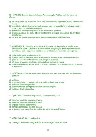 09 - (AFC/97). Quanto às entidades da Administração Pública Indireta é correto
afirmar:
a) as sociedades de economia mista subordinam-se ao órgão respectivo da entidade
matriz
b) a entidade administrativa descentralizada, com personalidade jurídica de direito
público, tem capacidade de legislar
c) patrimônio da empresa pública é insuscetível de penhora
d) a fundação pode ter como objetivo estatutário precípuo o exercício de atividade
econômica
e) os atos da autoridade autárquica têm natureza de ato administrativo
10 - (INSS/93). A chamada Administração Indireta, na área federal, em face do
Decreto-Lei 200/67 (Reforma Administrativa) e legislação a ele superveniente é
constituída pelas seguintes espécies de entidades, na sua total abrangência:
a) pelas autarquias, exclusivamente
b) apenas pelas autarquias, empresas públicas e sociedades de economia mista
c) pelas da letra “b” anterior mais as fundações públicas
d) só pelas empresas públicas e sociedade de economia mista
e) pelas referidas nas letras “b” e “c” anterior, mais os denominados serviços sociais
autônomos
11 - (AFTN-março/94). As autarquias federais, pela sua natureza, são consideradas
pessoas
a) políticas
b) administrativas, com personalidade jurídica de direito privado
c) jurídicas de direito privado
d) administrativas, sem personalidade jurídica própria
e) jurídicas de direito público
12 - (AGU/96). As empresas públicas, na área federal, são
a) pessoas jurídicas de direito privado
b) pessoas jurídicas de direito público
c) órgãos públicos autônomos
d) sem personalidade jurídica própria
e) entidades que estão fora do âmbito da Administração Pública
13 - (AGU/94). O Banco do Brasil é
a) um órgão autônomo integrante da Administração Federal Direta
27
 