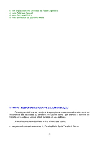 b) um órgão autônomo vinculado ao Poder Legislativo
c) uma Autarquia Federal
d) uma Empresa Pública
e) uma Sociedade de Economia Mista
5º PONTO – RESPONSABILIDADE CIVIL DA ADMINISTRAÇÃO
Esta responsabilidade se relaciona à reparação de danos causados a terceiros em
decorrência das atividades ou omissões do Estado, como por exemplo : acidente de
trânsito provocado por veículo oficial, buracos em vias públicas.
A doutrina atribui outros nomes a esta matéria tais como :
• responsabilidade extracontratual do Estado (Maria Sylvia Zanella di Pietro);
28
 