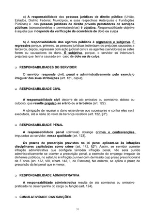 a) A responsabilidade das pessoas jurídicas de direito público (União,
Estados, Distrito Federal, Municípios, e suas respectivas Autarquias e Fundações
Públicas) e das pessoas jurídicas de direito privado prestadoras de serviços
públicos (concessionárias e permissionárias) é objetiva. Responsabilidade objetiva
é aquela que independe da verificação da ocorrência de dolo ou culpa
b) A responsabilidade dos agentes públicos é regressiva e subjetiva. É
regressiva porque, primeiro, as pessoas jurídicas indenizam os prejuízos causados a
terceiros, depois, ingressam com ação judicial contra os agentes (servidores) se estes
forem ou causadores do dano. É subjetiva, porque, o servidor só indenizará
prejuízos que tenha causado em caso de dolo ou de culpa.
 RESPONSABILIDADES DO SERVIDOR
O servidor responde civil, penal e administrativamente pelo exercício
irregular das suas atribuições (art. 121, caput).
 RESPONSABILIDADE CIVIL
A responsabilidade civil decorre de ato omissivo ou comissivo, doloso ou
culposo, que resulte prejuízo ao erário ou a terceiros (art. 122).
A obrigação de reparar o dano estende-se aos sucessores e contra eles será
executada, até o limite do valor da herança recebida (art. 122, §3º).
 RESPONSABILIDADE PENAL
A responsabilidade penal (criminal) abrange crimes e contravenções
imputadas ao servidor, nessa qualidade (art. 123).
Os prazos de prescrição previstos na lei penal aplicam-se às infrações
disciplinares capituladas como crime (art. 142, §2º). Assim, se servidor cometer
infração administrativa que configure também infração penal, não será punido
administrativamente se ocorrer a prescrição penal, a exemplo do emprego irregular de
dinheiros públicos, no estatuto é infração punível com demissão cujo prazo prescricional é
de 5 anos (art. 132, VIII, c/cart. 142, I, do Estatuto), No entanto, se aplica o prazo de
prescrição da lei penal que é menor.
 RESPONSABILIDADE ADMINISTRATIVA
A responsabilidade administrativa resulta de ato comissivo ou omissivo
praticado no desempenho do cargo ou função (art. 124).
 CUMULATIVIDADE DAS SANÇÕES
31
 
