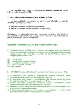 As sanções civis, penais e administrativas poderão cumular-se, sendo
independentes entre si (art. 125).
 EXCLUSÃO DA RESPONSABILIDADE ADMINISTRATIVA
A responsabilidade administrativa do servidor será afastada no caso de
absolvição penal que (art. 126):
• negue a existência do fato (o fato não existiu) ;
• negue sua autoria (não foi o servidor o autor do fato) .
Observação : a absolvição penal por insuficiência de provas não afasta a
responsabilidade administrativa do servidor. Assim, na hipótese de insuficiência de
provas, mantém-se a punição administrativa.
QUESTÕES - RESPONSABILIDADE DOS SERVIDORES PÚBLICOS
01 - (Atendente Judiciário /TRT/ES/1999 - FCC) A responsabilidade civil dos servidores,
por danos causados a terceiros no exercício de suas atividades funcionais, em ação
regressiva promovida pela pessoa jurídica de Direito Público, depende da
comprovação da existência de
(A) dolo ou culpa.
(B) negligência ou omissão, somente.
(C) imprudência manifesta, somente.
(D) imperícia ou erro, somente.
(E) dolo, somente.
2 - (TTN/85). Na responsabilidade civil, penal e administrativa do funcionário público:
a) as cominações civis, penais e administrativas poderão cumular-se, sendo
independentes entre si, bem como as respectivas instâncias
b) as cominações civis, penais e administrativas não poderão cumular-se, sendo
dependentes entre si, bem como as respectivas instâncias
c) poderão cumular-se apenas as cominações civis e administrativas, sendo
dependentes entre si, bem como as respectivas instâncias
d) poderão cumular-se apenas as cominações civis e penais, sendo dependentes entre
si, bem como as respectivas instâncias
e) poderão cumular-se apenas as cominações administrativas e penais, sendo
dependentes entre si, bem como as respectivas instâncias.
32
 