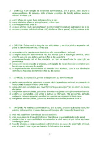 3 - (TTN-/92). Com relação as instâncias administrativa, civil e penal, para apurar a
responsabilidade do servidor, pelo irregular exercício da função pública, pode-se
afirmar, em tese, que
a) a civil afasta as outras duas, sobrepondo-se a elas
b) a administrativa afasta e sobrepõe-se às outras duas
c) são independentes entre si
d) as duas últimas (civil e penal) afastam a primeira (administrativa), sobrepondo-se a ela
e) as duas primeiras (administrativa e civil) afastam a última (penal), sobrepondo-se a ela
4 - (MPU/93). Pelo exercício irregular das atribuições, o servidor público responde civil,
penal e administrativamente, sendo que
a) as sanções civis, penais e administrativas são inacumuláveis , entre si
b) a responsabilidade administrativa não fica elidida com a absolvição criminal, ainda
mesmo que esta seja pela negativa do fato e da sua autoria
c) a responsabilidade civil só fica afastada, no caso de ocorrência de prescrição da
punibilidade
d) no caso de dano causado a terceiros, a obrigação de repará-los não se entende aos
herdeiros e sucessores do servidor
e) a responsabilidade administrativa do servidor fica afastada, com a sua absolvição
criminal, se negada a existência do fato ou da autoria
5 - (AFTN/90). Sanções civis, penais e disciplinares ou administrativas
a) podem ser cumuladas, pois umas e outras são independentes entre si, em decorrência
de natureza especial de cada uma delas
b) não podem ser cumuladas, por haver ferimento aos princípio “non bis idem”, no direito
disciplinar
c) não podem ser cumuladas, pois umas e outras se sujeitas a disciplinamentos diversos
d) podem ser cumuladas, pois umas e outras se interligam, não possuindo, contudo,
cada uma natureza especial, contribuindo, apenas para agravamento da pena
e) não podem ser cumuladas, pois umas e outras não são independente entre si
6 - (INSS/93). As instâncias administrativas, civil e penal, a que se subordina o servidor
público, pelo exercício irregular das suas atribuições, são independentes entre si,
a) mas não podem ser cumulativas as suas sanções
b) mas inocentado na área administrativa, fica ilidida a responsabilidade civil e penal
c) afastando-se a responsabilidade administrativa e civil, sempre que deixar de haver
condenação penal
d) ficando afastada a responsabilidade administrativa, no caso de absolvição criminal,
mas só quando esta negar a existência do fato ou da sua autoria
33
 