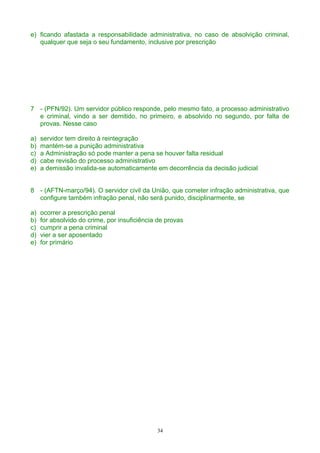e) ficando afastada a responsabilidade administrativa, no caso de absolvição criminal,
qualquer que seja o seu fundamento, inclusive por prescrição
7 - (PFN/92). Um servidor público responde, pelo mesmo fato, a processo administrativo
e criminal, vindo a ser demitido, no primeiro, e absolvido no segundo, por falta de
provas. Nesse caso
a) servidor tem direito à reintegração
b) mantém-se a punição administrativa
c) a Administração só pode manter a pena se houver falta residual
d) cabe revisão do processo administrativo
e) a demissão invalida-se automaticamente em decorrência da decisão judicial
8 - (AFTN-março/94). O servidor civil da União, que cometer infração administrativa, que
configure também infração penal, não será punido, disciplinarmente, se
a) ocorrer a prescrição penal
b) for absolvido do crime, por insuficiência de provas
c) cumprir a pena criminal
d) vier a ser aposentado
e) for primário
34
 