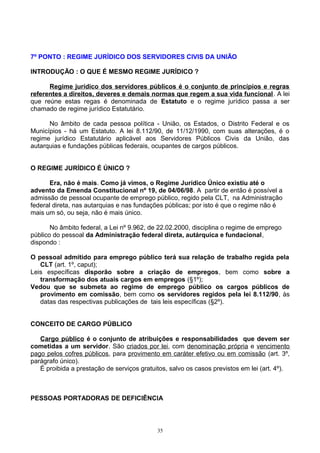 7º PONTO : REGIME JURÍDICO DOS SERVIDORES CIVIS DA UNIÃO
INTRODUÇÃO : O QUE É MESMO REGIME JURÍDICO ?
Regime jurídico dos servidores públicos é o conjunto de princípios e regras
referentes a direitos, deveres e demais normas que regem a sua vida funcional. A lei
que reúne estas regas é denominada de Estatuto e o regime jurídico passa a ser
chamado de regime jurídico Estatutário.
No âmbito de cada pessoa política - União, os Estados, o Distrito Federal e os
Municípios - há um Estatuto. A lei 8.112/90, de 11/12/1990, com suas alterações, é o
regime jurídico Estatutário aplicável aos Servidores Públicos Civis da União, das
autarquias e fundações públicas federais, ocupantes de cargos públicos.
O REGIME JURÍDICO É ÚNICO ?
Era, não é mais. Como já vimos, o Regime Jurídico Único existiu até o
advento da Emenda Constitucional nº 19, de 04/06/98. A partir de então é possível a
admissão de pessoal ocupante de emprego público, regido pela CLT, na Administração
federal direta, nas autarquias e nas fundações públicas; por isto é que o regime não é
mais um só, ou seja, não é mais único.
No âmbito federal, a Lei nº 9.962, de 22.02.2000, disciplina o regime de emprego
público do pessoal da Administração federal direta, autárquica e fundacional,
dispondo :
O pessoal admitido para emprego público terá sua relação de trabalho regida pela
CLT (art. 1º, caput);
Leis específicas disporão sobre a criação de empregos, bem como sobre a
transformação dos atuais cargos em empregos (§1º);
Vedou que se submeta ao regime de emprego público os cargos públicos de
provimento em comissão, bem como os servidores regidos pela lei 8.112/90, às
datas das respectivas publicações de tais leis específicas (§2º).
CONCEITO DE CARGO PÚBLICO
Cargo público é o conjunto de atribuições e responsabilidades que devem ser
cometidas a um servidor. São criados por lei, com denominação própria e vencimento
pago pelos cofres públicos, para provimento em caráter efetivo ou em comissão (art. 3º,
parágrafo único).
É proibida a prestação de serviços gratuitos, salvo os casos previstos em lei (art. 4º).
PESSOAS PORTADORAS DE DEFICIÊNCIA
35
 