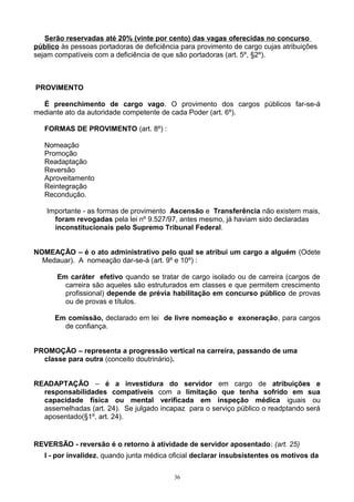 Serão reservadas até 20% (vinte por cento) das vagas oferecidas no concurso
público às pessoas portadoras de deficiência para provimento de cargo cujas atribuições
sejam compatíveis com a deficiência de que são portadoras (art. 5º, §2º).
PROVIMENTO
É preenchimento de cargo vago. O provimento dos cargos públicos far-se-á
mediante ato da autoridade competente de cada Poder (art. 6º).
FORMAS DE PROVIMENTO (art. 8º) :
Nomeação
Promoção
Readaptação
Reversão
Aproveitamento
Reintegração
Recondução.
Importante - as formas de provimento Ascensão e Transferência não existem mais,
foram revogadas pela lei nº 9.527/97, antes mesmo, já haviam sido declaradas
inconstitucionais pelo Supremo Tribunal Federal.
NOMEAÇÃO – é o ato administrativo pelo qual se atribui um cargo a alguém (Odete
Medauar). A nomeação dar-se-á (art. 9º e 10º) :
Em caráter efetivo quando se tratar de cargo isolado ou de carreira (cargos de
carreira são aqueles são estruturados em classes e que permitem crescimento
profissional) depende de prévia habilitação em concurso público de provas
ou de provas e títulos.
Em comissão, declarado em lei de livre nomeação e exoneração, para cargos
de confiança.
PROMOÇÃO – representa a progressão vertical na carreira, passando de uma
classe para outra (conceito doutrinário).
READAPTAÇÃO – é a investidura do servidor em cargo de atribuições e
responsabilidades compatíveis com a limitação que tenha sofrido em sua
capacidade física ou mental verificada em inspeção médica iguais ou
assemelhadas (art. 24). Se julgado incapaz para o serviço público o readptando será
aposentado(§1º, art. 24).
REVERSÃO - reversão é o retorno à atividade de servidor aposentado: (art. 25)
I - por invalidez, quando junta médica oficial declarar insubsistentes os motivos da
36
 