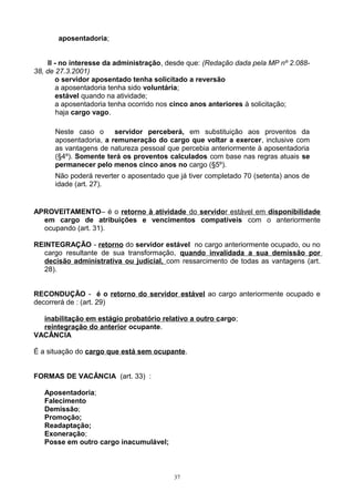 aposentadoria;
II - no interesse da administração, desde que: (Redação dada pela MP nº 2.088-
38, de 27.3.2001)
o servidor aposentado tenha solicitado a reversão
a aposentadoria tenha sido voluntária;
estável quando na atividade;
a aposentadoria tenha ocorrido nos cinco anos anteriores à solicitação;
haja cargo vago.
Neste caso o servidor perceberá, em substituição aos proventos da
aposentadoria, a remuneração do cargo que voltar a exercer, inclusive com
as vantagens de natureza pessoal que percebia anteriormente à aposentadoria
(§4º). Somente terá os proventos calculados com base nas regras atuais se
permanecer pelo menos cinco anos no cargo (§5º).
Não poderá reverter o aposentado que já tiver completado 70 (setenta) anos de
idade (art. 27).
APROVEITAMENTO– é o retorno à atividade do servidor estável em disponibilidade
em cargo de atribuições e vencimentos compatíveis com o anteriormente
ocupando (art. 31).
REINTEGRAÇÃO - retorno do servidor estável no cargo anteriormente ocupado, ou no
cargo resultante de sua transformação, quando invalidada a sua demissão por
decisão administrativa ou judicial, com ressarcimento de todas as vantagens (art.
28).
RECONDUÇÃO - é o retorno do servidor estável ao cargo anteriormente ocupado e
decorrerá de : (art. 29)
inabilitação em estágio probatório relativo a outro cargo;
reintegração do anterior ocupante.
VACÂNCIA
É a situação do cargo que está sem ocupante.
FORMAS DE VACÂNCIA (art. 33) :
Aposentadoria;
Falecimento
Demissão;
Promoção;
Readaptação;
Exoneração;
Posse em outro cargo inacumulável;
37
 