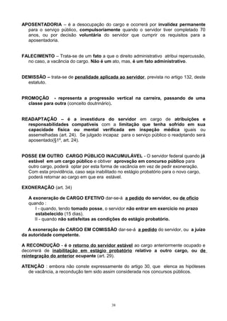 APOSENTADORIA – é a desocupação do cargo e ocorrerá por invalidez permanente
para o serviço público, compulsoriamente quando o servidor tiver completado 70
anos, ou por decisão voluntária do servidor que cumprir os requisitos para a
aposentadoria.
FALECIMENTO – Trata-se de um fato a que o direito administrativo atribui repercussão,
no caso, a vacância do cargo. Não é um ato, mas, é um fato administrativo.
DEMISSÃO – trata-se de penalidade aplicada ao servidor, prevista no artigo 132, deste
estatuto.
PROMOÇÃO - representa a progressão vertical na carreira, passando de uma
classe para outra (conceito doutrinário).
READAPTAÇÃO – é a investidura do servidor em cargo de atribuições e
responsabilidades compatíveis com a limitação que tenha sofrido em sua
capacidade física ou mental verificada em inspeção médica iguais ou
assemelhadas (art. 24). Se julgado incapaz para o serviço público o readptando será
aposentado(§1º, art. 24).
POSSE EM OUTRO CARGO PÚBLICO INACUMULÁVEL - O servidor federal quando já
estável em um cargo público e obtiver aprovação em concurso público para
outro cargo, poderá optar por esta forma de vacância em vez de pedir exoneração.
Com esta providência, caso seja inabilitado no estágio probatório para o novo cargo,
poderá retornar ao cargo em que era estável.
EXONERAÇÃO (art. 34)
A exoneração de CARGO EFETIVO dar-se-á a pedido do servidor, ou de ofício
quando :
I - quando, tendo tomado posse, o servidor não entrar em exercício no prazo
estabelecido (15 dias).
II - quando não satisfeitas as condições do estágio probatório.
A exoneração de CARGO EM COMISSÃO dar-se-á a pedido do servidor, ou a juízo
da autoridade competente.
A RECONDUÇÃO - é o retorno do servidor estável ao cargo anteriormente ocupado e
decorrerá de inabilitação em estágio probatório relativo a outro cargo, ou de
reintegração do anterior ocupante (art. 29).
ATENÇÃO : embora não conste expressamente do artigo 30, que elenca as hipóteses
de vacância, a recondução tem sido assim considerada nos concursos públicos.
38
 