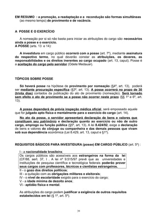 EM RESUMO : a promoção, a readaptação e a recondução são formas simultâneas
(ao mesmo tempo) de provimento e de vacância.
A POSSE E O EXERCÍCIO
A nomeação por si só não basta para iniciar as atribuições do cargo são necessários
ainda a posse e o exercício.
A POSSE (arts. 13 e 14):
A investidura em cargo público ocorrerá com a posse (art. 7º), mediante assinatura
do respectivo termo, no qual deverão constar as atribuições, os deveres, as
responsabilidades e os direitos inerentes ao cargo ocupado (art. 13, caput). Posse é
a aceitação do cargo pelo servidor (Odete Medauar).
TÓPICOS SOBRE POSSE
Só haverá posse na hipótese de provimento por nomeação (§4º, art. 13), poderá
ser mediante procuração específica (§3º, art. 13). A posse ocorrerá no prazo de 30
(trinta dias) contados da publicação do ato de provimento (nomeação). Será tornado
sem efeito o ato de provimento se a posse não ocorrer neste prazo (§§ 1º e 6º, art.
13).
A posse dependerá de prévia inspeção médica oficial, será empossado aquele
que for julgado apto física e mentalmente para o exercício do cargo (art. 14).
No ato da posse, o servidor apresentará declaração de bens e valores que
constituem seu patrimônio e declaração quanto ao exercício ou não de outro
cargo, emprego ou função pública (§5º, art. 13). A lei 8.424/92, exige a declaração
de bens e valores do cônjuge ou companheira e das demais pessoas que vivam
sob sua dependência econômica (Lei 8.429, art. 13, caput e §1º).
REQUISITOS BÁSICOS PARA INVESTIDURA (posse) EM CARGO PÚBLICO (art. 5º) :
I - a nacionalidade brasileira;
Os cargos públicos são acessíveis aos estrangeiros na forma da lei
(CF/88, aert. 37, I . A lei nº 9.515/97 prevê que as universidades e
instituições de pesquisa científica e tecnológica federais poderão prover
seus cargos com professores, técnicos e cientistas estrangeiros.
II - o gozo dos direitos políticos;
III - a quitação com as obrigações militares e eleitorais;
IV - o nível de escolaridade exigido para o exercício do cargo;
V - a idade mínima de dezoito anos;
VI - aptidão física e mental.
As atribuições do cargo podem justificar a exigência de outros requisitos
estabelecidos em lei (§ 1º, art. 5º).
39
 